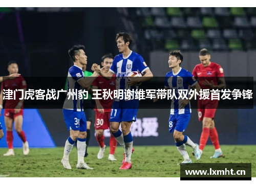 津门虎客战广州豹 王秋明谢维军带队双外援首发争锋
