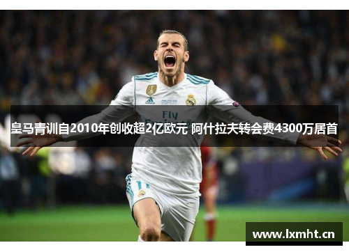 皇马青训自2010年创收超2亿欧元 阿什拉夫转会费4300万居首
