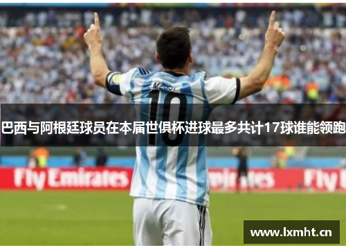 巴西与阿根廷球员在本届世俱杯进球最多共计17球谁能领跑