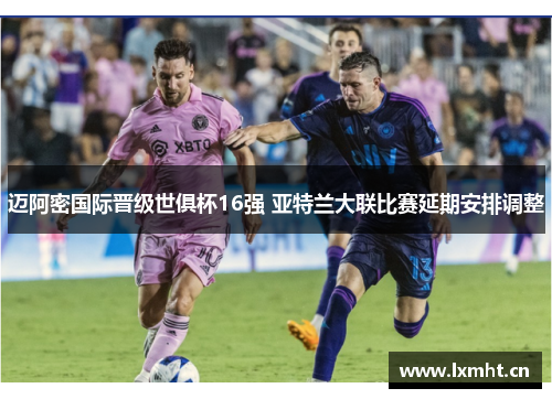 迈阿密国际晋级世俱杯16强 亚特兰大联比赛延期安排调整
