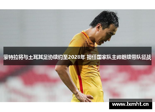 蒙特拉将与土耳其足协续约至2028年 担任国家队主帅继续带队征战