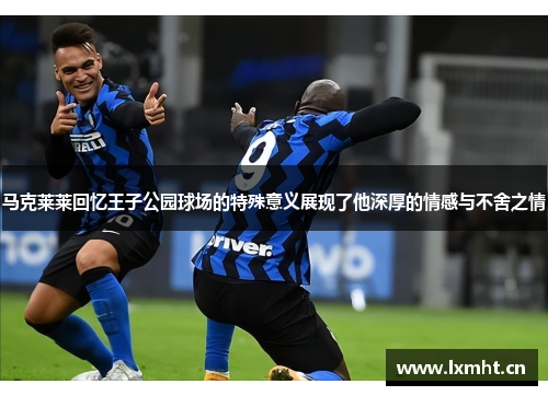 马克莱莱回忆王子公园球场的特殊意义展现了他深厚的情感与不舍之情