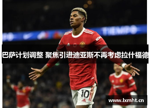 巴萨计划调整 聚焦引进迪亚斯不再考虑拉什福德